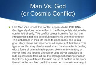 Man Vs. God
(or Cosmic Conflict)
S Like Man Vs. Himself this conflict appears to be INTERNAL.

God typically does not manifest in the Protagonists vision to be
confronted directly. The conflict comes from the fact that the
Protagonist is not in a peaceful relationship with their creator.
This unbalance in their life leads to disharmony and in in a
good story, chaos and disorder in all aspects of their lives. This
type of conflict may also be used when the character is dealing
with a force of unimaginable power. Like in many fantasy or
Horror films this force is unseen or uses clever disguises to
hide its presence from all but the protagonist causing chaos in
their lives. Again if this is the main cause of conflict in the story
it must not be resolved until it has reached its maximum height.

 
