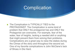 Complication

S The Complication is TYPICALLY TIED to the

PROTAGONIST. The Complication is some kind of
problem that ONLY the protagonist has and ONLY the
Protagonist can overcome. For example, fear of the
water, fear of heights, lacking a needed skill or anything
that might prevent them from solving their problems.
Complications are a great way to raise the stakes during
the Climax of the story and throughout the second act.
One of my favorite complications is John McClane’s lack
of Shoes in Die Hard.

 