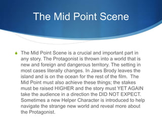 The Mid Point Scene

S The Mid Point Scene is a crucial and important part in

any story. The Protagonist is thrown into a world that is
new and foreign and dangerous territory. The setting in
most cases literally changes. In Jaws Brody leaves the
island and is on the ocean for the rest of the film. The
Mid Point must also achieve these things; the stakes
must be raised HIGHER and the story must YET AGAIN
take the audience in a direction the DID NOT EXPECT.
Sometimes a new Helper Character is introduced to help
navigate the strange new world and reveal more about
the Protagonist.

 