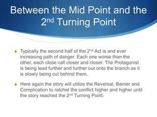 Between the Mid Point and the
nd Turning Point
2
S Typically the second half of the 2nd Act is and ever

increasing path of danger. Each one worse than the
other, each close call closer and closer. The Protagonist
is being lead further and further out onto the branch as it
is slowly being cut behind them.
S Here again the story will utilize the Reversal, Barrier and

Complication to ratchet the conflict higher and higher until
the story reached the 2nd Turning Point.

 
