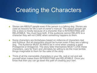 Creating the Characters
S

Stories are ABOUT people even if the person is a talking dog. Stories are
used as lessons for life a sort of owner’s manual. The reason people get
into a story is mostly because of a character that is INTERESTING and
RELATABLE. You must have both. If the audience cannot RELATE to a
character they will not CARE when something happens to them.

S

Some characters are Archetypes based on millennia of characters real
and fictitious. But all characters should be human even if they are a talking
dog. The Audience MUST ALWAYS be in mind when creating a good
Protagonist or Antagonist. The story teller themselves MUST LOVE these
characters, care for them and ultimately be willing to do the most terrible
things imaginable to them for the sake of the story.

S

Think of all the memorable characters in your life, real or not and ask
yourself what makes them INTERESTING and RELATABLE. Once you
know that then you can go down the path of creating your own.

 