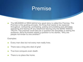 Premise
S

The MEANING or IDEA behind any good story is called the Premise. The
Premise is the guiding principle, the thing that needs to be explored
throughout, comparing, contrasting, poking and prodding and ultimately
searching and tearing off any falsehood leaving only the BARE NAKED
TRUTH. The premise could also be a question the storyteller is asking the
audience. Akira Kurosawa asked a question is his stories; “Why are
people not kinder to one another?”

Examples:
S

Every man dies but not every man really lives.

S

There was a king who died of grief.

S

True love conquers even death.

S

There is no place like home.

 