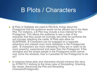 B Plots / Characters
S B Plots or Subplots are used to REVEAL things about the

Protagonist that the audience would not be witness too in the Main
Plot. For instance, a B Plot may include a love interest for the
Protagonist. This allows the audience to see a side of the
character that they would not normally see while he confronts the
evil monster attacking the castle. B Plots also allow for
SUSPENSE. B Characters can be engaged on a separate
adventure and unleash even more obstacles in the Protagonists
path. B characters are more interesting if they are or seem to be
more powerful, experienced and wiser then the Protagonist. If the
strongest and the wisest people in the Protagonist world cannot
over come the obstacle, how is it possible for the Protagonist to do
so?
S In essence these plots and characters should enhance the story

by STRICTLY sticking to the three rules of Storytelling; Orienting
the viewer, Advancing the Plot and Revealing
Character(Protagonist).

 