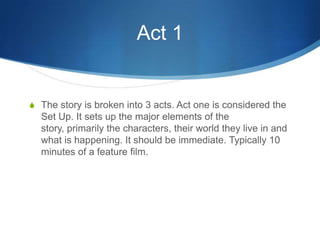 Act 1

S The story is broken into 3 acts. Act one is considered the

Set Up. It sets up the major elements of the
story, primarily the characters, their world they live in and
what is happening. It should be immediate. Typically 10
minutes of a feature film.

 