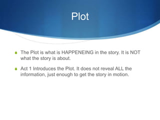 Plot

S The Plot is what is HAPPENEING in the story. It is NOT

what the story is about.
S Act 1 Introduces the Plot. It does not reveal ALL the

information, just enough to get the story in motion.

 
