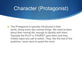 Character (Protagonist)

S The Protagonist is typically introduced in their

world, doing every day normal things. We need to learn
about their normal life, enough to identify with them.
Typically the PLOT is THURST upon them and they
initially reject any call to action. They, like the rest of the
audience, never want to upset the norm.

 