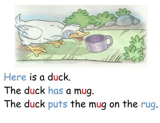 Here is a duck.
The duck has a mug.
The duck puts the mug on the rug.
 