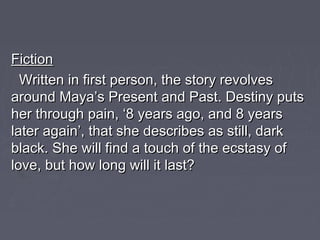 FictionFiction
Written in first person, the story revolvesWritten in first person, the story revolves
around Maya’s Present and Past. Destiny putsaround Maya’s Present and Past. Destiny puts
her through pain, ‘8 years ago, and 8 yearsher through pain, ‘8 years ago, and 8 years
later again’, that she describes as still, darklater again’, that she describes as still, dark
black. She will find a touch of the ecstasy ofblack. She will find a touch of the ecstasy of
love, but how long will it last?love, but how long will it last?
 