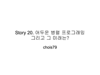 Story 20. 어두운 병렬 프로그래밍
       그리고 그 미래는?
        chois79
 
