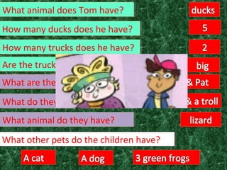 How many trucks does he have?How many trucks does he have?
Are the trucks big or small?Are the trucks big or small?
What are their names?What are their names?
What do they have?What do they have?
What other pets do the children have?What other pets do the children have?
What animal do they have?What animal do they have?
How many ducks does he have?How many ducks does he have?
What animal does Tom have?What animal does Tom have?
 