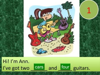 11
Hi! I’m Ann.
I’ve got two ______ and _____ guitars.
Hi! I’m Ann.
I’ve got two ______ and _____ guitars.cars four
 