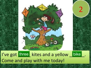 22
I’ve got _____ kites and a yellow ______.
Come and play with me today!
I’ve got _____ kites and a yellow ______.
Come and play with me today!
three bike
 