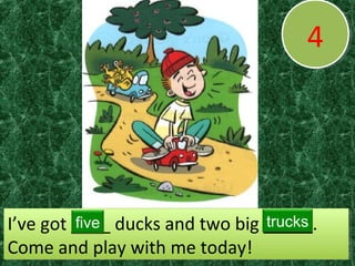 44
I’ve got ____ ducks and two big _____.
Come and play with me today!
I’ve got ____ ducks and two big _____.
Come and play with me today!
five trucks
 