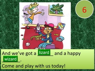 66
And we’ve got a ______ and a happy
_______.
Come and play with us today!
And we’ve got a ______ and a happy
_______.
Come and play with us today!
lizard
wizard
 