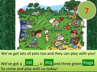 77
We’ve got lots of pets too and they can play with you!
We’ve got a _______, a _____and three green _____..
So come and play with us today!
We’ve got lots of pets too and they can play with you!
We’ve got a _______, a _____and three green _____..
So come and play with us today!
cat dog frogs
 