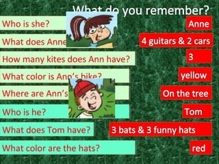 How many kites does Ann have?How many kites does Ann have?
What color is Ann’s bike?What color is Ann’s bike?
Where are Ann’s kites?Where are Ann’s kites?
Who is he?Who is he?
What color are the hats?What color are the hats?
What does Tom have?What does Tom have?
What does Anne have?What does Anne have?
Who is she?Who is she?
 
