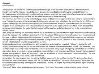 Chapter 2(Hester’s chapter) Jenny opened her phone and cast her eyes over the message. It was the same text but from a different number.Sick of receiving the message repeatedly, Jenny changed the sound setting to silent, and pocketed the device.Her feet pounded on the footpath, crushing delicate blossom petals. All she could think of was how she had looked foward to attending school, and how she would hate to return to home schooling.Her Mum had always been touchy on the bullying subject and had been too paranoid to send Jenny to a school before now. This year Jenny was at the tender age of thirteen and adamant that school was the best thing for her. At first her parents had thought her ridiculous and ignored the frivolous demand. Jenny had stomped through the house and snapped at her parents when they tried to talk to her, this went on for weeks until Jenny's Mum finally decided that Jenny was missing out on the social life that most girls of her age had and chose to enrol her in the nearest school, Linfield College.Now Jenny was fretting, not worried for herself but at what brash actions her Mother might make when she found out about the messages she had been receiving. If... if she found out. Which she won't. Relief washed over her, she slowed her pace to a loiter, begining to enjoy the journey to school. The thick traffic reminded her to speed up, and soon she was right behind the group of students that had been kicking bottles around. Oblivious of their presence, she walked directly into the tallest boy, she recognised him as Hemi.He whipped around and gripped her arms with heated force and shook her, he yelled, "Whadd'ya do that for, eh? Stupid," Jenny didn't reply she just felt her throat close up, and watched as the other kids cirlced. "She don't talk," said another, "We'll beat some words into her," he sounded exuberant. Jenny began whimpering scared of what harm they planned on doing to her. Just as Jenny sucked in a mouthful of air, ready to scream a girl burst through the barricade of people, yelling at Hemi, "What are you doing? Leave her alone! Get to school, maybe you'll learn something!" The kids slinked off, muttering swear words under their breath.Jenny sat on the ground, going over everything that had happened in the last five minutes. The girl crouched down, held out her hand to help Jenny up and said, "Hi, I'm Sadie, are you alright? You seem a little shaken." Jenny took her hand and heaved herself up off the ground, and replied, "Thanks, I'm alright, my names Jenny, thanks again for saving me back there.""You new?" Sadie asked, already knowing the answer, "Yeah, I am," Jenny said smiling, she had made a friend.