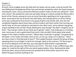 Chapter 3(Namoi’s chapter)At lunch, Jenny trudged across the field with her books and sat under a tree by herself. She was folding back the gladwrap off her ham and tomato sandwiches when she heard someone shouting her name. Jenny scanned the field but couldn't make out who was calling her. "Over here, Jenny!" She twisted her neck and saw Sadie sitting on a bench outside the library with a bunch of her friends, waving her arms an Jenny frantically, signalling to her to go and join them. Jenny spent the rest of lunch time with Sadie, who introduced her to all her friends.Jenny was so pleased to have found a nice group of girls to be friends with, that she had completely forgotten about those texts and the incident with Hemi earlier that morning, but not for long. As she was making her way back to class after lunch, Jenny noticed a big group of guys standing in the corridor ahead, blocking her way through. She didn't recognise any of them. "Hey new girl, where do you think you're going?" asked  a tall, bulky guy in a mocking tone. Jenny was in such a good mood from lunch, that she didn't think about what would happen if she risked a cheeky comment. "Where does it look like I'm going?" she gestured to the books  in her hands and made a face at him, as if to say 'really, isn't it obvious', "Don't you have a brain in that big head of yours?" Then walked forward, towards the group of boys, expecting them to just forget it and let her through. Quite to the contrary, "Oi! You've got a lot of nerve talking to Vince like that, you nearly got his little brother suspended this morning, when you got your little friend to rat on him." This time, it was a different guy who spoke, he  stood to the right of the one who'd spoken before, Vince. Realising that what she'd just done, Jenny turned around and sprinted off to find another way to her class, before the guys could do anything to her.
