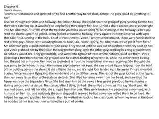 Chapter 4(Kevin’s  chapter)"Jenny turned around and sprinted off to find another way to her class, before the guys could do anything to her"She ran through corridors and hallways, her breath heavy, she could hear the group of guys running behind her, they were catching up, it wouldn't be long before they caught her. She turned a sharp corner, and crashed right into Mr. úberman. "HEY!!!! What the heck do you think you're doing?!? NO running in the hallways, can't you read the damn signs?" he yelled. Jenny looked around the hallway, every square inch was covered with signs that said, "NO running in the halls, Chief of Punishment - Vince." Jenny turned around, there were Vince and the rest of the guys, Vince, with a nasty grin on his face, said, "Don't worry, Mr. Uberman, we've got it from here." Mr. úberman gave a quick nod and strode away. They waited until he was out of earshot, then they spat on her, and Vince grabbed her by the collar. He dragged her along, with the other guys walking in a ring around them, so nobody would see. They got outside, and went into a group of trees where nobody could see them. Vince picked up a tree branch from the ground, and he started beating Jenny with it, while the others were kicking her. She put her arms over her head as to protect it from the heavy blows she was receiving. She thought she was going to die when, through the narrow gap between her eyes, she saw a dark figure leaping from the roof of the building across the street. It did a flip in the air, and it's right foot landed right between Vince's shoulder blades. Vince was sent flying into the windshield of a car 30 feet away. The rest of the guys looked at the figure, then ran away faster than a Cheetah on steroids. She lifted her arms away from her head, and saw that the figure was Irou the Legendary Ninja. She had seen him on the news a few weeks previous, he was having a staring contest with a statue. The statue, after 3 days, blinked. She smiled at him, as if to say 'thankyou'. He reached down, and felt her ribs, she cringed from the pain. They were broken. He paused for a moment, with his hand on her ribs, and suddenly the pain stopped. It seemed he had somehow willed them to be fixed. He helped her up, and grabbed her books, then he walked her back to her classroom. When they were at the door he nodded at her teacher, then vanished in a puff of smoke.