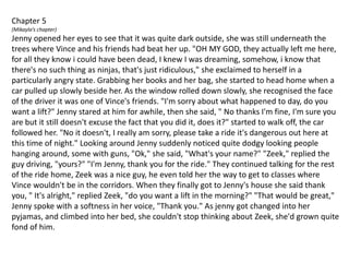 Chapter 5(Mikayla’s chapter)Jenny opened her eyes to see that it was quite dark outside, she was still underneath the trees where Vince and his friends had beat her up. "OH MY GOD, they actually left me here, for all they know i could have been dead, I knew I was dreaming, somehow, i know that there's no such thing as ninjas, that's just ridiculous," she exclaimed to herself in a particularly angry state. Grabbing her books and her bag, she started to head home when a car pulled up slowly beside her. As the window rolled down slowly, she recognised the face of the driver it was one of Vince's friends. "I'm sorry about what happened to day, do you want a lift?" Jenny stared at him for awhile, then she said, " No thanks I'm fine, I'm sure you are but it still doesn't excuse the fact that you did it, does it?" started to walk off, the car followed her. "No it doesn't, I really am sorry, please take a ride it's dangerous out here at this time of night." Looking around Jenny suddenly noticed quite dodgy looking people hanging around, some with guns, "Ok," she said, "What's your name?" "Zeek," replied the guy driving, "yours?" "I'm Jenny, thank you for the ride." They continued talking for the rest of the ride home, Zeek was a nice guy, he even told her the way to get to classes where Vince wouldn't be in the corridors. When they finally got to Jenny's house she said thank you, " It's alright," replied Zeek, "do you want a lift in the morning?" "That would be great," Jenny spoke with a softness in her voice, "Thank you." As jenny got changed into her pyjamas, and climbed into her bed, she couldn't stop thinking about Zeek, she'd grown quite fond of him.