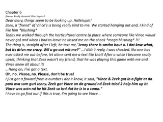 Chapter 6(Hester kindly donated this chapter)Dear diary, things seem to be looking up. Hallelujah!Zeek, a "friend" of Vince's is being really kind to me. We started hanging out and, I kind of like him *blushing*Today we walked through the horticultural centre (a place where someone like Vince would never go) and when I had to leave he kissed me on the cheek *mega blushing* !!!The thing is, straight after I left, he text me,"Jenny there is smthn bout u. I dntknw what, but its drivn me crazy. Wil u go out wit me?" ...I didn't reply, I was shocked. No-one has ever asked me out before, let alone sent me a text like that! After a while I became really upset, thinking that Zeek wasn't my friend, that he was playing this game with me and Vince knew all about it!...Hang on, I've got a text.Oh, no. Please, no. Please, don't be true!I just got a foward from a number I don't know, it said, "Vince & Zeek got in a fight at da park ova sum gurl Jenny. Zeek got Vince on da ground ndZeek tried 2 help him up bt Vince was actnnd he hit Zeek so hrddat he iz in a coma."I have to go find out if this is true, I'm going to see Vince...