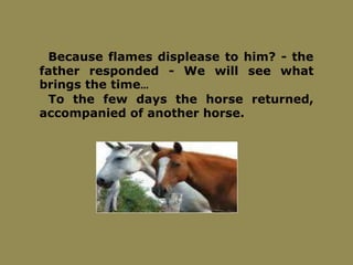 Because flames displease to him? - the
father responded - We will see what
brings the time…
To the few days the horse returned,
accompanied of another horse.
 