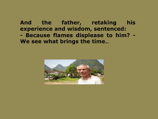 And the father, retaking his
experience and wisdom, sentenced:
- Because flames displease to him? -
We see what brings the time…
 