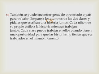 
 También se puede encontrar gente de otro estado o país
para trabajar. Empareja los alumnos de las dos clases y
pídales que escriban una historia juntos. Cada niño trae
su propio estilo a la historia mientras trabajan
juntos. Cada clase puede trabajar en ellos cuando tienen
una oportunidad para que las historias no tienen que ser
trabajados en el mismo momento.
 