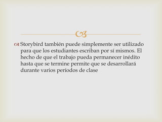 
 Storybird también puede simplemente ser utilizado
para que los estudiantes escriban por sí mismos. El
hecho de que el trabajo pueda permanecer inédito
hasta que se termine permite que se desarrollará
durante varios períodos de clase
 