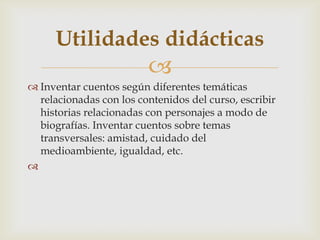 
 Inventar cuentos según diferentes temáticas
relacionadas con los contenidos del curso, escribir
historias relacionadas con personajes a modo de
biografías. Inventar cuentos sobre temas
transversales: amistad, cuidado del
medioambiente, igualdad, etc.

Utilidades didácticas
 