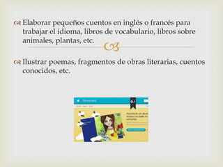 
 Elaborar pequeños cuentos en inglés o francés para
trabajar el idioma, libros de vocabulario, libros sobre
animales, plantas, etc.
 Ilustrar poemas, fragmentos de obras literarias, cuentos
conocidos, etc.
 
