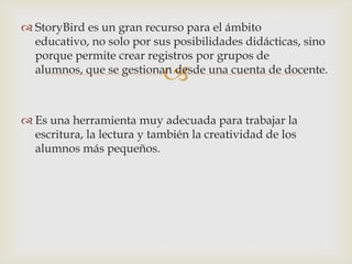
 StoryBird es un gran recurso para el ámbito
educativo, no solo por sus posibilidades didácticas, sino
porque permite crear registros por grupos de
alumnos, que se gestionan desde una cuenta de docente.
 Es una herramienta muy adecuada para trabajar la
escritura, la lectura y también la creatividad de los
alumnos más pequeños.
 
