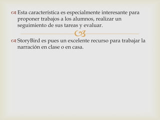 
 Esta característica es especialmente interesante para
proponer trabajos a los alumnos, realizar un
seguimiento de sus tareas y evaluar.
 StoryBird es pues un excelente recurso para trabajar la
narración en clase o en casa.
 