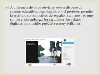 
 A diferencia de otros servicios, este sí dispone de
cuentas educativas organizadas por el profesor; permite
la escritura con caracteres del español; su manejo es muy
simple y, sin embargo, los resultados, los relatos
digitales, producidos pueden ser muy brillantes.
 