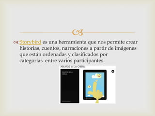 
 Storybird es una herramienta que nos permite crear
historias, cuentos, narraciones a partir de imágenes
que están ordenadas y clasificados por
categorías entre varios participantes.
 