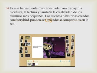 
 Es una herramienta muy adecuada para trabajar la
escritura, la lectura y también la creatividad de los
alumnos más pequeños. Los cuentos o historias creados
con Storybird pueden ser privados o compartidos en la
red.
 