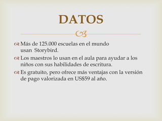 
 Más de 125.000 escuelas en el mundo
usan Storybird.
 Los maestros lo usan en el aula para ayudar a los
niños con sus habilidades de escritura.
 Es gratuito, pero ofrece más ventajas con la versión
de pago valorizada en US$59 al año.
DATOS
 
