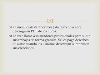 
 La membresía ($ 9 por mes ) da derecho a libre
descarga en PDF de los libros.
 La web llama a ilustradores profesionales para subir
sus trabajos de forma gratuita. Se les paga derechos
de autor cuando los usuarios descargan o imprimen
sus creaciones.
 