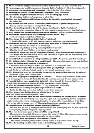 Gulliver’s Travels12
12. Where would the people who would look after Gulliver live? - In tents close to his home.
13. How many people would be employed to make Gulliver’s clothes? - Three hundred people.
14. Who would teach Gulliver their language? - Six of the King's best advisers.
15. How long did Gulliver take to learn their language? - About three weeks.
16. How did the King himself help Gulliver to learn their language more?
- He often visited Gulliver and was pleased to talk to him.
17. What was the first thing did Gulliver ask form the king after learning their language?
- To set him free.
18. Why did the King ask Gulliver to allow two of his soldiers to get into his pockets?
- For any weapons that might be a danger to the King.
19. What did the king intend to do with the things they found in Gulliver’s clothes?
- They would return them to him when he left their country, or pay for whatever they didn't return.
20. What showed that Gulliver was anxious for his freedom? - He accepted their conditions.
21. How did the king’s soldiers feel on seeing Gulliver’s sword? Why?
- They were surprised and shocked by its size.
22. What things did the soldiers find in Gulliver’s clothers?
- A handkerchief, a letter to his wife, a comb, a watch, a wallet, two guns and his sword.
23. How did the king feel after finding a sword and some guns in Gulliver’s clothes?
- He looked interested. He wanted to see these things.
24. How did the king behave bravely on seeing Gulliver’s sword?
- The King bravely asked Gulliver to put it down on the ground.
25. How did the King's men and the King react differently when Gulliver picked up his sword?
- The King's men were shocked by its size and cried out in surprise, but the King bravely asked
Gulliver to put it down on the ground.
26. How did Gulliver explain to the king what the guns did? - He fired the guns both into the air.
27. Why did the soldiers fall onto the ground in fear? - The noise of the guns was too loud for them.
28. What did Gulliver warn the King of Lilliput of?
- He warned them that the guns make a loud noise and to be careful with them.
29. What did Gulliver show the King that puzzled him greatly? Why? - Gulliver showed the King his
watch. He did not understand what it was for or why it made a continuous noise.
30. Why did the king order his men to take the sword, the guns and the watch to the palace?
- So that his experts could examine them
31. Why were the people no longer afraid of Gulliver? - Because they understood that Gulliver
was not a dangerous person. He handed the king his weapons, his sword, his guns and his watch.
32. How did Gulliver share people their daily life? - Sometimes He lay down and let five or six
People climb up to dance in his hand. Children played games around him too.
33. What did children do around Gulliver? - They played games around him.
34. Did Gulliver succeed in gaining the king’s confidence trust?
- Yes he did. The King soon invited Gulliver to some important events.
35. What showed that Gulliver became a favourite of the king?
- The King invited him to some important events.
36. What did Gulliver see when he was invited to watch some of the country's best athletes?
- Some athletes took turns to jump over a long pole. After each successful jump, the pole was put in a
higher position. The person who jumped the highest was given a blue coloured ribbon by the King.
The person who was second got a red ribbon, and the person who was third got a green ribbon.
37. How did people practise high jump on the island of Lilliput?
- Two men held the ends of a long pole and the athletes took turns to jump over the pole. After each
successful jump, the pole was put in a higher position.
38. What was the winner given at the end of the competition?
- The person who jumped the highest was given a blue coloured ribbon. The person who was second
got a red ribbon, and the person who was third got a green ribbon.
39. The winners were very proud of these ribbons. Explain.
- The athletes wore them pinned to their ordinary clothes as they walked around the city.
40. What did the king ask the soldier to do in the military parade?
 