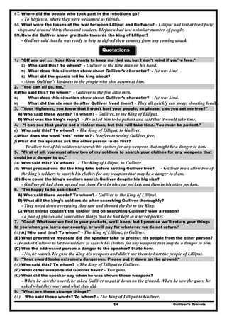 Gulliver’s Travels14
67. Where did the people who took part in the rebellions go?
- To Blefuscu, where they were welcomed as friends.
68. What were the losses of the war between Lilliput and Belfuscu? - Lilliput had lost at least forty
ships and around thirty thousand soldiers. Blefuscu had lost a similar number of people.
69. How did Gulliver show gratitude towards the king of Lilliput?
- Gulliver said that he was ready to help to defend their country from any coming attack.
Quotations
1. "Off you go! .... Your King wants to keep me tied up, but I don't mind if you're free."
C) Who said this? To whom? - Gulliver to the little man on his hand.
D) What does this situation show about Gulliver’s character? - He was kind.
E) What did the guards tell he king about?
- About Gulliver’s kindness to the people who shot arrows at him.
2. "You can all go, too,"
F)Who said this? To whom? - Gulliver to the five little men.
G) What does this situation show about Gulliver’s character? - He was kind.
H) What did the six men do after Gulliver freed them? - They all quickly ran away, shouting loudly.
3. "Your Highness, you know that I won't hurt your people, so please, can you set me free?"
A) Who said these words? To whom? - Gulliver, to the King of Lilliput.
B) What was the king's reply? - He asked him to be patient and said that it would take time.
4. “I can see that you're not a violent man, but this will take time. You must be patient."
d) Who said this? To whom? - The King of Lilliput, to Gulliver.
e)What does the word "this" refer to? - It refers to setting Gulliver free.
f)What did the speaker ask the other person to do first?
- To allow two of his soldiers to search his clothes for any weapons that might be a danger to him.
5. "First of all, you must allow two of my soldiers to search your clothes for any weapons that
could be a danger to us."
(A) Who said this? To whom? - The King of Lilliput, to Gulliver.
(B) What precautions did the king take before setting Gulliver free? - Gulliver must allow two of
the king’s soldiers to search his clothes for any weapons that may be a danger to them.
(C) How could the king’s soldiers search Gulliver despite his big size?
- Gulliver picked them up and put them First in his coat pockets and then in his other pockets.
6. ''I'm happy to be searched,"
A) Who said these words? To whom? - Gulliver to the King of Lilliput.
B) What did the king’s soldiers do after searching Gulliver thoroughly?
- They noted down everything they saw and showed the list to the King.
C) What things couldn’t the soldier find on searching Gulliver? Give a reason?
- a pair of glasses and some other things that he had kept in a secret pocket.
7. "Good! Whatever we find in your pockets, we'll keep, but I promise we'll return your things
to you when you leave our country, or we'll pay for whatever we do not return."
(A) A) Who said this? To whom? - The King of Lilliput, to Gulliver.
(B) What preventive measure did the speaker take to protect his people from the other person?
- He asked Gulliver to let two soldiers to search his clothes for any weapons that may be a danger to him.
(C) Was the addressed person a danger to the speaker? State how.
- No, he wasn't. He gave the King his weapons and didn't use them to hurt the people of Lilliput.
8. "Your sword looks extremely dangerous. Please put it down on the ground."
(A) Who said this? To whom? - The King of Lilliput to Gulliver.
(B) What other weapons did Gulliver have? - Two guns.
(C) What did the speaker say when he was shown these weapons?
- When he saw the sword, he asked Gulliver to put it down on the ground. When he saw the guns, he
asked what they were and what they did.
9. "What are these strange things?"
(A) Who said these words? To whom? - The King of Lilliput to Gulliver.
 