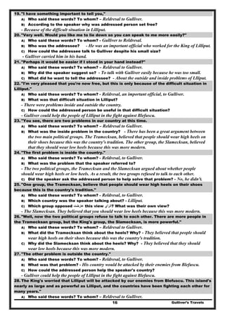 Gulliver’s Travels16
19. "I have something important to tell you,"
A) Who said these words? To whom? – Reldresal to Gulliver.
B) According to the speaker why was addressed person set free?
- Because of the difficult situation in Lilliput.
20. "Very well. Would you like me to lie down so you can speak to me more easily?"
A) Who said these words? To whom? - Gulliver to Reldresal.
B) Who was the addressee? - He was an important official who worked for the King of Lilliput.
C) How could the addressee talk to Gulliver despite his small size?
- Gulliver carried him in his hand.
21. "Perhaps it would be easier if I stood in your hand instead?"
A) Who said these words? To whom? – Reldresal to Gulliver.
B) Why did the speaker suggest so? - To talk with Gulliver easily because he was too small.
C) What did he want to tell the addressee? - About the outside and inside problems of Llliput.
22. "I'm very pleased that you're now free, but this is only because of the difficult situation in
Lilliput."
A) Who said these words? To whom? - Reldresal, an important official, to Gulliver.
B) What was that difficult situation in Lilliput?
- There were problems inside and outside the country.
C) How could the addressed person be useful in that difficult situation?
- Gulliver could help the people of Lilliput in the fight against Blefuscu.
23. "You see, there are two problems in our country at this time.
A) Who said these words? To whom? – Reldresal to Gulliver.
B) What was the inside problem in the country? - There has been a great argument between
the two main political groups. The Tramecksan, believed that people should wear high heels on
their shoes because this was the country's tradition. The other group, the Slamecksan, believed
that they should wear low heels because this was more modern.
24. "The first problem is inside the country."
A) Who said these words? To whom? - Reldresal, to Gulliver.
B) What was the problem that the speaker referred to?
- The two political groups, the Tramecksan and the Slamecksan argued about whether people
should wear high heels or low heels. As a result, the two groups refused to talk to each other.
C) Did the speaker ask the addressed person to help solve that problem? - No, he didn't.
25. "One group, the Tramecksan, believe that people should wear high heels on their shoes
because this is the country's tradition."
A) Who said these words? To whom? - Reldresal, to Gulliver.
B) Which country was the speaker talking about? - Lilliput.
C) Which group opposed ‫عارضت‬ this view ‫?الرأي‬ What was their own view?
- The Slamecksan. They believed that you should wear low heels because this was more modern.
26. "Well, now the two political groups refuse to talk to each other. There are more people in
the Tramecksan group, but the King's group, the Slamecksan, is more powerful."
A) Who said these words? To whom? – Reldresal to Gulliver.
B) What did the Tramecksan think about the heels? Why? - They believed that people should
wear high heels on their shoes because this was the country's tradition.
C) Why did the Slamecksan think about the heels? Why? - They believed that they should
wear low heels because this was more modern.
27. "The other problem is outside the country."
A) Who said these words? To whom? - Reldresal, to Gulliver.
B) What was that problem? - His country would be attacked by their enemies from Blefuscu.
C) How could the addressed person help the speaker's country?
- Gulliver could help the people of Lilliput in the fight against Blefuscu.
28. The King's worried that Lilliput will be attacked by our enemies from Blefuscu. This island's
nearly as large and as powerful as Lilliput, and the countries have been fighting each other for
many years."
A) Who said these words? To whom? – Reldresal to Gulliver.
 