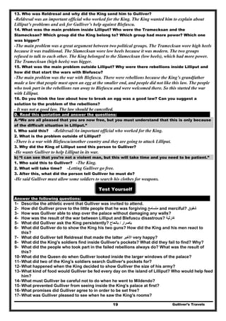 Gulliver’s Travels19
13. Who was Reldresal and why did the King send him to Gulliver?
-Reldresal was an important official who worked for the King. The King wanted him to explain about
Lilliput’s problems and ask for Gulliver’s help against Blefuscu.
14. What was the main problem inside Lilliput? Who were the Tramecksan and the
Slamecksan? Which group did the King belong to? Which group had more power? Which one
was bigger?
-The main problem was a great argument between two political groups. The Tramecksan wore high heels
because it was traditional. The Slamecksan wore low heels because it was modern. The two groups
refused to talk to each other. The King belonged to the Slamecksan (low heels), which had more power.
The Tramecksan (high heels) was bigger.
15. What was the main problem outside Lilliput? Why were there rebellions inside Lilliput and
how did that start the wars with Blefuscu?
-The main problem was the war with Blefuscu. There were rebellions because the King’s grandfather
made a law that people must open an egg at the smaller end, and people did not like this law. The people
who took part in the rebellions ran away to Blefuscu and were welcomed there. So this started the war
with Lilliput.
16. Do you think the law about how to break an egg was a good law? Can you suggest a
solution to the problem of the rebellions?
- It was not a good law. The law should be cancelled.
D. Read this quotation and answer the questions:
A-“We are all pleased that you are now free, but you must understand that this is only because
of the difficult situation in Lilliput.”
I. Who said this? -Reldresal/An important official who worked for the King.
2. What is the problem outside of Lilliput?
-There is a war with Blefuscu/another country and they are going to attack Lilliput.
3. Why did the King of Lilliput send this person to Gulliver?
-He wants Gulliver to help Lilliput in its war.
b) “I can see that you’re not a violent man, but this will take time and you need to be patient.”
1. Who said this to Gulliver? -The King.
2. What will take time? -Letting Gulliver go free.
3. After this, what did the person tell Gulliver he must do?
-He said Gulliver must allow some soldiers to search his clothes for weapons.
Test Yourself
Answer the following questions:
1- Describe the athletic event that Gulliver was invited to attend.
2- How did Gulliver prove to the little people that he was forgiving ‫متسامح‬ and merciful? ‫شفوق‬
3- How was Gulliver able to step over the palace without damaging any walls?
4- How was the result of the war between Lilliput and Blefuscu disastrous? ‫كارثية‬
5- What did Gulliver ask the King persistently? ‫بإصرار‬/‫بإلحاح‬
6- What did Gulliver do to show the King his two guns? How did the King and his men react to
this?
7- What did Gulliver tell Reldresal that made the latter ‫األخير‬ very happy?
8- What did the King's soldiers find inside Gulliver's pockets? What did they fail to find? Why?
9- What did the people who took part in the failed rebellions always do? What was the result of
this?
10- What did the Queen do when Gulliver looked inside the larger windows of the palace?
11- What did two of the King's soldiers search Gulliver's pockets for?
12- What happened when the King decided to show Gulliver the size of his army?
13- What kind of food would Gulliver be fed every day on the island of Lilliput? Who would help feed
him?
14- What must Gulliver be careful not to do when he went to Mildendo?
15- What prevented Gulliver from seeing inside the King's palace at first?
16- What promises did Gulliver agree to in order to be set free?
17- What was Gulliver pleased to see when he saw the King's rooms?
 