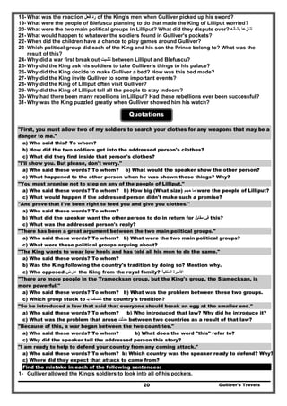 Gulliver’s Travels20
18- What was the reaction ‫فعل‬ ‫رد‬ of the King's men when Gulliver picked up his sword?
19- What were the people of Blefuscu planning to do that made the King of Lilliput worried?
20- What were the two main political groups in Lilliput? What did they dispute over? ‫بشأنه‬ ‫تنازعا‬
21- What would happen to whatever the soldiers found in Gulliver's pockets?
22- When did the children have a chance to play games around Gulliver?
23- Which political group did each of the King and his son the Prince belong to? What was the
result of this?
24- Why did a war first break out ‫نشبت‬ between Lilliput and Blefuscu?
25- Why did the King ask his soldiers to take Gulliver's things to his palace?
26- Why did the King decide to make Gulliver a bed? How was this bed made?
27- Why did the King invite Gulliver to some important events?
28- Why did the King of Lilliput often visit Gulliver?
29- Why did the King of Lilliput tell all the people to stay indoors?
30- Why had there been many rebellions in Lilliput? Had these rebellions ever been successful?
31- Why was the King puzzled greatly when Gulliver showed him his watch?
Quotations
"First, you must allow two of my soldiers to search your clothes for any weapons that may be a
danger to me."
a) Who said this? To whom?
b) How did the two soldiers get into the addressed person's clothes?
c) What did they find inside that person's clothes?
"I'll show you. But please, don't worry."
a) Who said these words? To whom? b) What would the speaker show the other person?
c) What happened to the other person when he was shown those things? Why?
"You must promise not to step on any of the people of Lilliput."
a) Who said these words? To whom? b) How big (What size) ‫حجم‬ ‫ما‬ were the people of Lilliput?
c) What would happen if the addressed person didn't make such a promise?
"And prove that I've been right to feed you and give you clothes."
a) Who said these words? To whom?
b) What did the speaker want the other person to do in return for ‫مقابل‬ ‫في‬ this?
c) What was the addressed person's reply?
"There has been a great argument between the two main political groups."
a) Who said these words? To whom? b) What were the two main political groups?
c) What were these political groups arguing about?
"The King wants to wear low heels and has told all his men to do the same."
a) Who said these words? To whom?
b) Was the King following the country's tradition by doing so? Mention why.
c) Who opposed ‫عارض‬ the King from the royal family? ‫الملكية‬ ‫األسرة‬
"There are more people in the Tramecksan group, but the King's group, the Slamecksan, is
more powerful."
a) Who said these words? To whom? b) What was the problem between these two groups.
c) Which group stuck to ‫بـ‬ ‫تمسكت‬ the country's tradition?
"So he introduced a law that said that everyone should break an egg at the smaller end."
a) Who said these words? To whom? b) Who introduced that law? Why did he introduce it?
c) What was the problem that arose ‫حدثت‬ between two countries as a result of that law?
"Because of this, a war began between the two countries."
a) Who said these words? To whom? b) What does the word "this" refer to?
c) Why did the speaker tell the addressed person this story?
"I am ready to help to defend your country from any coming attack."
a) Who said these words? To whom? b) Which country was the speaker ready to defend? Why?
c) Where did they expect that attack to come from?
Find the mistake in each of the following sentences:
1- Gulliver allowed the King's soldiers to look into all of his pockets.
 