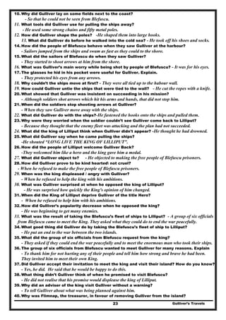 Gulliver’s Travels23
10. Why did Gulliver lay on some fields next to the coast?
- So that he could not be seen from Blefuscu.
11. What tools did Gulliver use for pulling the ships away?
- He used some strong chains and fifty metal poles.
12. How did Gulliver shape the poles? -He shaped them into large hooks.
13. What did Gulliver do before he walked into the cold sea? - He took off his shoes and socks.
14. How did the people of Blefuscu behave when they saw Gulliver at the harbour?
- Sailors jumped from the ships and swam as fast as they could to the shore.
15. What did the sailors of Blefuscu do when they saw Gulliver?
- They started to shoot arrows at him from the shore.
16. What was Gulliver’s main worry while being shot by people of Blefuscu? - It was for his eyes.
17. The glasses he hid in his pocket were useful for Gulliver. Explain.
- They protected his eyes from any arrows.
18. Why couldn’t the ships move at first? - They were all tied up to the habour wall.
19. How could Gulliver untie the ships that were tied to the wall? - He cut the ropes with a knife.
20. What showed that Gulliver was insistent on succeeding in his mission?
- Although soldiers shot arrows which hit his arms and hands, that did not stop him.
21. When did the soldiers stop shooting arrows at Gulliver?
- When they saw Gulliver move away with the ships.
22. What did Gulliver do with the ships?-He fastened the hooks onto the ships and pulled them.
23. Why were they worried when the soldier couldn’t see Gulliver come back to Lilliput?
- Because they thought that the enemy fleet was attacking and the plan had not succeeded.
24. What did the king of Lilliput think when Gulliver didn't appear? -He thought he had drowned.
25. What did Gulliver say when he came pulling the ships?
-He shouted “LONG LIVE THE KING OF LILLIPUT".
26. How did the people of Lilliput welcome Gulliver Back?
-They welcomed him like a hero and the king gave him a medal.
27. What did Gulliver object to? - He objected to making the free people of Blefuscu prisoners.
28. How did Gulliver prove to be kind hearted not cruel?
- When he refused to make the free people of Blefuscu prisoners.
29. When was the king displeased / angry with Gulliver?
- When he refused to help the king with his ambitions.
30. What was Gulliver surprised at when he opposed the king of Lilliput?
- He was surprised how quickly the King's opinion of him changed.
31. When did the King of Lilliput deprive Gulliver of the title Hero?
- When he refused to help him with his ambitions.
32. How did Gulliver’s popularity decrease when he opposed the king?
- He was beginning to get many enemies.
33. What was the result of taking the Blefuscu’s fleet of ships to Lilliput? - A group of six officials
from Blefuscu came to meet the King. They asked what they could do to end the war peacefully.
34. What good thing did Gulliver do by taking the Blefuscu’s fleet of ship to Lilliput?
- He put an end to the war between the two islands.
35. What did the group of six officials from Blefuscu request from the king?
- They asked if they could end the war peacefully and to meet the enormous man who took their ships.
36. The group of six officials from Blefuscu wanted to meet Gulliver for many reasons. Explain
- To thank him for not hurting any of their people and tell him how strong and brave he had been.
They invited him to meet their own King.
37. Did Gulliver accept their invitation to meet the king and visit their island? How do you know?
- Yes, he did. He said that he would be happy to do this.
38. What thing didn’t Gulliver think of when he promised to visit Blefuscu?
- He did not realise that his promise would displease the king of Lilliput.
39. Why did an adviser of the king visit Gulliver without a warning?
- To tell Gulliver about what was being planned against him.
40. Why was Flimnap, the treasurer, in favour of removing Gulliver from the island?
 
