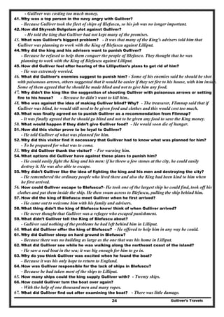 Gulliver’s Travels24
- Gulliver was costing too much money.
41. Why was a top person in the navy angry with Gulliver?
- Because Gulliver took the fleet of ships of Blefuscu, so his job was no longer important.
42. How did Skyresh Bolgolam plot against Gulliver?
- He told the king that Gulliver had not kept many of the promises.
43. What was Gulliver’s biggest problem? - It was that many of the King's advisers told him that
Gulliver was planning to work with the King of Blefuscu against Lilliput.
44. Why did the king and his advisers want to punish Gulliver?
- Because he refused to help them conquer the people of Blefusco. They thought that he was
planning to work with the King of Blefuscu against Lilliput.
45. How did Gulliver feel after hearing of the Lilliputian’s plans to get rid of him?
- He was extremely worried.
46. What did Gulliver’s enemies suggest to punish him? - Some of his enemies said he should be shot
with poisonous arrows, others suggested that it would be easier if they set fire to his house, with him inside.
Some of them agreed that he should be made blind and not to give him any food.
47. Why didn’t the king like the suggestion of shooting Gulliver with poisonous arrows or setting
fire to his house? - Because he didn’t want to kill him..
48. Who was against the idea of making Gulliver blind? Why? - The treasurer, Flimnap said that if
Gulliver was blind, he would still need to be given food and clothes and this would cost too much.
49. What was finally agreed on to punish Gulliver as a recommendation from Flimnap?
- It was finally agreed that he should go blind and not to be given any food to save the King money.
50. What would happen if they didn’t give Gulliver food? - He would soon die of hunger.
51. How did this visitor prove to be loyal to Gulliver?
- He told Gulliver of what was planned for him.
52. Why did this visitor find it necessary that Gulliver had to know what was planned for him?
- To be prepared for what was to come.
53. Why did Gulliver thank the visitor? - For warning him.
54. What options did Gulliver have against these plans to punish him?
- He could easily fight the King and his men: if he threw a few stones at the city, he could easily
destroy it. He was also able to escape.
55. Why didn’t Gulliver like the idea of fighting the king and his men and destroying the city?
- He remembered the ordinary people who lived there and also the King had been kind to him when
he first arrived.
56. How could Gulliver escape to Blefuscu?- He took one of the largest ship he could find, took off his
clothes and put them inside the ship. He then swam across to Blefuscu, pulling the ship behind him.
57. How did the king of Blefuscu meet Gulliver when he first arrived?
- He came out to welcome him with his family and advisers.
58. What thing didn’t the king of Blefuscu know/ think of when Gulliver arrived?
- He never thought that Gulliver was a refugee who escaped punishment.
59. What didn’t Gulliver tell the King of Blefuscu about?
- Gulliver said nothing of the problems he had left behind him in Lilliput.
60. What did Gulliver offer the king of Blefuscu? - He offered to help him in any way he could.
61. Why did Gulliver sleep on hard ground in Blefuscu?
- Because there was no building as large as the one that was his home in Lilliput.
62. What did Gulliver see while he was walking along the northeast coast of the island?
- He saw a real boat in the sea; it was big enough for him to go in.
63. Why do you think Gulliver was excited when he found the boat?
- Because it was his only hope to return to England.
64. How was Gulliver responsible for the lack of ships in Blefuscu?
- Because he had taken most of the ships to Lilliput.
65. How many ships could the king supply Gulliver with? - Twenty ships.
66. How could Gulliver turn the boat over again?
- With the help of one thousand men and many ropes.
67. What did Gulliver find out after examining the boat? - There was little damage.
 