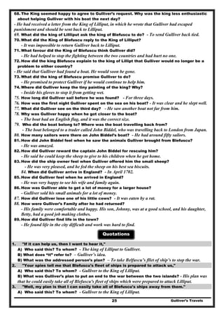 Gulliver’s Travels25
68. The King seemed happy to agree to Gulliver’s request. Why was the king less enthusiastic
about helping Gulliver with his boat the next day?
- He had received a letter from the King of Lilliput, in which he wrote that Gulliver had escaped
punishment and should be sent back to Lilliput.
69. What did the king of Lillliput ask the king of Blefuscu to do? - To send Gulliver back tied.
70. What did the King of Blefuscu reply to the King of Lilliput?
- It was impossible to return Gulliver back to Lilliput.
71. What favour did the King of Blefuscu think Gulliver did?
- He had helped to stop the fighting between the two countries and had hurt no one.
72. How did the king Blefuscu explain to the king of Lillipt that Gulliver would no longer be a
problem to either country?
- He said that Gulliver had found a boat. He would soon be gone.
73. What did the king of Blefuscu promise Gulliver to do?
- He promised to protect Gulliver if he would continue to help him.
74. Where did Gulliver keep the tiny painting of the king? Why?
- Inside his gloves to stop it from getting wet.
75. How long did Gulliver sail before he was found? - For three days.
76. How was the first night Gulliver spent on the sea on his boat? - It was clear and he slept well.
77. What did Gulliver see on the third day? - He saw another boat not far from him.
78. Why was Gulliver happy when he got closer to the boat?
- The boat had an English flag, and it was the correct size.
79. Who did the boat belong to? Where was the boat travelling back from?
- The boat belonged to a trader called John Biddel, who was travelling back to London from Japan.
80. How many sailors were there on John Biddel’s boat? - He had around fifty sailors.
81. How did John Biddel feel when he saw the animals Gulliver brought from Blefuscu?
- He was amazed.
82. How did Gulliver reward the captain John Biddel for rescuing him?
- He said he could keep the sheep to give to his children when he got home.
83. How did the ship owner feel when Gulliver offered him the small sheep?
- He was very pleased, and he fed the sheep on his best sea biscuits.
84. When did Gulliver arrive in England? - In April 1702.
85. How did Gulliver feel when he arrived in England?
- He was very happy to see his wife and family again.
86. How was Gulliver able to get a lot of money for a larger house?
- Gulliver sold his small animals for a lot of money.
87. How did Gulliver lose one of his little cows? - It was eaten by a rat.
88. How were Gulliver’s Family after he had returned?
- His family were comfortable and happy. His son, Johnny, was at a good school, and his daughter,
Betty, had a good job making clothes.
89. How did Gulliver find life in the town?
- He found life in the city difficult and work was hard to find.
Quotations
1. "If it can help us, then I want to hear it,"
A) Who said this? To whom? - The king of Lilliput to Gulliver.
B) What does “it” refer to? – Gulliver’s idea.
B) What was the addressed person’s plan? – To take Belfuscu’s fllet of ship’s to stop the war.
2. "Your spies tell me that Blefuscu's fleet of ships is prepared to attack us,"
A) Who said this? To whom? - Gulliver to the King of Lilliput.
B) What was Gulliver’s plan to put an end to the war between the two islands? - His plan was
that he could easily take all of Blefuscu's fleet of ships which were prepared to attack Lilliput.
3. "Well, my plan is that I can easily take all of Blefuscu's ships away from them."
A) Who said this? To whom? - Gulliver to the King of Lilliput.
 