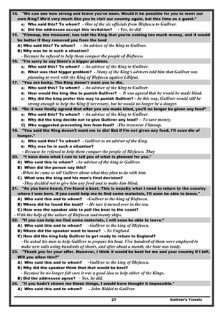 Gulliver’s Travels27
14. "We can see how strong and brave you've been. Would it be possible for you to meet our
own King? We'd very much like you to visit our country again, but this time as a guest."
A) Who said this? To whom? - One of the six officials from Blefuscu to Gulliver.
B) Did the addressee accept this invitation? - Yes, he did.
15. "Flimnap, the treasurer, has told the King that you're costing too much money, and it would
be better if they removed you from the land
A) Who said this? To whom? - An adviser of the King to Gulliver.
B) Why was he in such a situation?
- Because he refused to help them conquer the people of Blefusco.
16. "I'm sorry to say there's a bigger problem.
A) Who said this? To whom? - An adviser of the King to Gulliver.
B) What was that bigger problem? - Many of the King's advisers told him that Gulliver was
planning to work with the King of Blefuscu against Lilliput.
17. "You are lucky. The King doesn't want you to die,
A) Who said this? To whom? - An adviser of the King to Gulliver.
B) How would the king like to punish Gulliver? - It was agreed that he would be made blind.
C) Why did the king prefer this way to punish Gulliver? - In this way, Gulliver would still be
strong enough to help the King if necessary, but he would no longer be a danger.
18. “So it was finally agreed that after you are made blind, you'll no longer be given any food”
A) Who said this? To whom? - An adviser of the King to Gulliver.
B) Why did the king decide not to give Gulliver any food? – To save money.
C) Who suggested preventing him from food? -The treasurer Flimnap.
19. "You said the King doesn't want me to die! But if I'm not given any food, I'll soon die of
hunger."
A) Who said this? To whom? - Gulliver to an adviser of the King.
B) Why was he in such a situation?
- Because he refused to help them conquer the people of Blefusco. They
20. “I have done what I can to tell you of what is planned for you."
A) Who said this to whom? -An advisor of the king to Gulliver.
B) When did the person say this?
-When he came to tell Gulliver about what they plan to do with him.
C) What was the king and his men's final decision?
-They decided not to give him any food and to make him blind.
21. "As you have heard, I've found a boat. This is exactly what I need to return to the country
where I was born. If you could help me to find some materials, I'll soon be able to leave."
A) Who said this and to whom? -Gulliver to the king of Blefuscu.
B) Where did he found the boat? - He saw it turned over in the sea.
C) How was the speaker able to pull the boat to the coast?
- With the help of the sailors of Blefuscu and twenty ships.
22. "If you can help me find some materials, I will soon be able to leave."
A) Who said this and to whom? -Gulliver to the king of Blefuscu.
B) Where did the speaker want to leave? - To England.
C) How did the king help Gulliver to get ready to return to England?
- He asked his men to help Gulliver to prepare his boat. Five hundred of them were employed to
make new sails using hundreds of sheets, and after about a month, the boat was ready.
23. "Thank you for your offer. However, I think it would be best for me and your country if I left.
Will you allow this?"
A) Who said this and to whom? -Gulliver to the king of Blefuscu.
B) Why did the speaker think that that would be best?
- Because he no longer felt sure it was a good idea to help either of the Kings.
B) Did the addressee agree? - Yes, he did.
24. "If you hadn't shown me these things, I would have thought it impossible."
A) Who said this and to whom? - John Biddel to Gulliver.
 