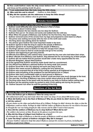 Gulliver’s Travels28
B) How could Gulliver make the ship owner believe him? - When he showed him the tiny cows
and sheep and the painting inside his glove.
25. "I can understand that. But look, keep the little sheep.
A) Who said this and to whom? - Gulliver to John Biddel.
B) Why did the speaker ask the addressee to keep the little sheep?
- To give them to his children when he gets home.
Mistake Correction
Find the mistake in each of the following sentences:
1- Gulliver could difficultly take away the Blesucu’s fleet of ships.
2- The sea was about 5 metres deep.
3- The water between the two islands was too deep for Gulliver.
4- Gulliver then put on his shoes and socks and walked into the cold sea,
5- When When the people of Blefuseu saw Gulliver for the first time, they were happy.
6- Gulliver removed some of the arrows from my legs and prepared to swim back to Lilliput.
7- The prince was waiting nervously with his men on the north east coast.
8- The King alone was waiting alone for Gulliver.
9- The advisor gave Gulliver the most important medal in the land.
10- Gulliver agreed to help the king to capture the people of Blefuscu.
11- Gulliver agreed to do anything against the people of Blefuscu.
12- The King's adviser came to Gulliver to help him escape from Lilliput.
13- Gulliver built a boat so that he could escape and go to his country.
14- Gulliver was beginning to get many friends.
15- Officials from Blefuscu also asked if they could meet the tiny man who had taken their ships.
16- When officials from Blefuscu saw Gulliver, they blamed him for not hurting any of their people
17- Gulliver did not realise that his promise would later create many opportunities for him.
18- Skyresh Bolgolam, always liked Gulliver.
19- It was agreed that Gulliver would be made dumb/ deaf as a punishment.
20- The official from Blefuscu admired Gulliver for being weak and coward.
21- Gulliver found life in the city relaxing and work was easy to find.
22- Gulliver then swam across to Blefuscu, pulling the lorry behind me.
23- Gulliver was surprised that all of the king’s family seemed at all frightened of him.
24- Gulliver said everything of the problems he had left behind him in Lilliput.
25- Gulliver later had a comfortable night on hard ground in Blefuscu.
26- There was a lot of damage to the boat  Gulliver could see there was much damage to the boat.
27- The next day, the King of Blefuscu was more certain about what to do with Gulliver.
28- The King came down to the beach with his family to say hello to Gulliver before sailing back
29- Gulliver put the painting inside my pocket to stop it from getting wet during the journey.
30- Gulliver became rich when he sold the painting of the king.
Questions of the Set Book
A. Answer the following questions:
1. How did Gulliver get to Blefuscu? How far away was it?
-He walked most of the way and swam where the water was deep. It was about 800 metres away.
2. What did Gulliver do to the fleet of Blefuscu? Why do you think he didn't destroy the ships
or kill the sailors?
-He put chains on the ships and pulled them all to Lilliput. Perhaps he didn’t destroy the ships so that the
Lilliputians could use them. Perhaps he didn’t kill the sailors of Blefuscu because he was kind or because
he thought the war was being fought for silly reasons and he didn’t want to hurt anyone.
3. How did the soldiers of Blefuscu try to stop Gulliver? What did he do?
-The soldiers shot arrows at him. He put on his glasses to protect his eyes.
4. Why did the King of Lilliput treat Gulliver as a hero?
-He brought the ships of Blefuscu so that the people of Blefuscu could not attack Lilliput.
5. Later the King's opinion of Gulliver changed. Why did it change?
- Because Gulliver refused to help him attack Blefuscu and put his enemies in prison, including the
rebellious people from Lilliput.
 