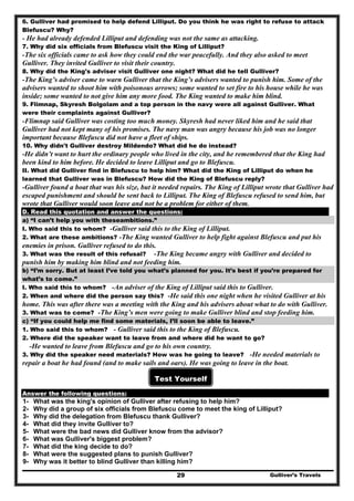Gulliver’s Travels29
6. Gulliver had promised to help defend Lilliput. Do you think he was right to refuse to attack
Blefuscu? Why?
- He had already defended Lilliput and defending was not the same as attacking.
7. Why did six officials from Blefuscu visit the King of Lilliput?
-The six officials came to ask how they could end the war peacefully. And they also asked to meet
Gulliver. They invited Gulliver to visit their country.
8. Why did the King's adviser visit Gulliver one night? What did he tell Gulliver?
-The King’s adviser came to warn Gulliver that the King’s advisers wanted to punish him. Some of the
advisers wanted to shoot him with poisonous arrows; some wanted to set fire to his house while he was
inside; some wanted to not give him any more food. The King wanted to make him blind.
9. Flimnap, Skyresh Bolgolam and a top person in the navy were all against Gulliver. What
were their complaints against Gulliver?
-Flimnap said Gulliver was costing too much money. Skyresh had never liked him and he said that
Gulliver had not kept many of his promises. The navy man was angry because his job was no longer
important because Blefuscu did not have a fleet of ships.
10. Why didn't Gulliver destroy Mildendo? What did he do instead?
-He didn’t want to hurt the ordinary people who lived in the city, and he remembered that the King had
been kind to him before. He decided to leave Lilliput and go to Blefuscu.
II. What did Gulliver find in Blefuscu to help him? What did the King of Lilliput do when he
learned that Gulliver was in Blefuscu? How did the King of Blefuscu reply?
-Gulliver found a boat that was his size, but it needed repairs. The King of Lilliput wrote that Gulliver had
escaped punishment and should be sent back to Lilliput. The King of Blefuscu refused to send him, but
wrote that Gulliver would soon leave and not be a problem for either of them.
D. Read this quotation and answer the questions:
a) “I can’t help you with theseambitions.”
I. Who said this to whom? -Gulliver said this to the King of Lilliput.
2. What are these ambitions? -The King wanted Gulliver to help fight against Blefuscu and put his
enemies in prison. Gulliver refused to do this.
3. What was the result of this refusal? -The King became angry with Gulliver and decided to
punish him by making him blind and not feeding him.
b) “I’m sorry. But at least I’ve told you what’s planned for you. It’s best if you’re prepared for
what’s to come.”
I. Who said this to whom? -An adviser of the King of Lilliput said this to Gulliver.
2. When and where did the person say this? -He said this one night when he visited Gulliver at his
home. This was after there was a meeting with the King and his advisers about what to do with Gulliver.
3. What was to come? -The King’s men were going to make Gulliver blind and stop feeding him.
c) “If you could help me find some materials, I’ll soon be able to leave.”
1. Who said this to whom? - Gulliver said this to the King of Blefuscu.
2. Where did the speaker want to leave from and where did he want to go?
-He wanted to leave from Blefuscu and go to his own country.
3. Why did the speaker need materials? How was he going to leave? -He needed materials to
repair a boat he had found (and to make sails and oars). He was going to leave in the boat.
Test Yourself
Answer the following questions:
1- What was the king's opinion of Gulliver after refusing to help him?
2- Why did a group of six officials from Blefuscu come to meet the king of Lilliput?
3- Why did the delegation from Blefuscu thank Gulliver?
4- What did they invite Gulliver to?
5- What were the bad news did Gulliver know from the advisor?
6- What was Gulliver's biggest problem?
7- What did the king decide to do?
8- What were the suggested plans to punish Gulliver?
9- Why was it better to blind Gulliver than killing him?
 