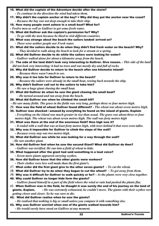 Gulliver’s Travels32
16. What did the captain of the Adventure decide after the storm?
- To continue in the direction the wind had taken them.
17. Why didn’t the captain anchor at the bay? = Why did they put the anchor near the coast?
- Because the bay was not deep enough to take their ship.
18. How many people went ashore in a small boat? What for?
- Twelve men as well as Gulliver to get some fresh water.
19. What did Gulliver ask the captain’s permission for? Why?
- To go with the men because he liked to visit different countries.
20. What was strange about the beach the sailors landed/ arrived on?
- There were neither people nor Fresh water.
21. What did the sailors decide to do when they didn’t find fresh water on the beach? Why?
- They decided to walk along the beach to look for a stream or a spring.
22. What did Gulliver decide to do while the sailors were looking for water?
- Gulliver walked alone for about a kilometre away from the beach.
23. The side of the land didn’t look very interesting to Gulliver. Give reason. - This side of the land
did not look very interesting: it had no trees and was mostly dry and full of rocks.
24. Why did Gulliver decide to return to the beach after one kilometre inland?
- Because there wasn’t much to see.
25. Why was it too late for Gulliver to return to the beach?
- Because the sailors were already in the small boat, rowing back towards the ship.
26. Why didn’t Gulliver call out to the sailors to take him?
- He saw a huge giant chasing the small boat.
27. What did Gulliver do when he saw the giant chasing the small boat?
- He turned around and ran away from the beach.
28. What did Gulliver see when he climbed the small hill?
- He saw many fields. The grass in the fields was very long, perhaps three or four metres high.
29. How was the field of wheat Gulliver found different? - The wheat was about seven metres high.
30. Gulliver was shocked / amazed by everything he found on the island of giants. Explain
- Everything on the island was much greater in size than usual. The grass was about three or four
metres high. The wheat was about seven metres high. The wall was forty metres high
31. What was there at the end of the enormous field? How high was it?
- It ended with a wall that was at least forty metres high, with trees behind it that were even taller.
32. Why was it impossible for Gulliver to climb the steps of the wall?
- Because every step was two metres high.
33. What did Gulliver see while he was looking for a way through the wall?
- He saw another giant.
34. How did Gulliver feel when he saw the second Giant? What did Gulliver do then?
- Gulliver was terrified. He ran into a field of wheat to hide.
35. What happened after the giant had said something in a loud voice?
- Seven more giants appeared carrying scythes.
36. How did Gulliver know that the other giants were workers?
- Their clothes were less well made than the first giant's.
37. What order did the first giant give to the other seven giants? - To cut the wheat.
38. What did Gulliver try to do when they began to cut the wheat? - To get away from them.
39. Why was it difficult for Gulliver to walk quickly or far? - As the plants were very close together.
40. Why could Gulliver no longer hide form the giants?
- Gulliver found himself in a part of the field where the wind or rain had pushed the plants flat.
41. When Gulliver was in the field, he thought it was surely the end of his journey on the land of
giants. Explain. - He was extremely exhausted, he couldn’t move. The giants with their scythes were
getting closer and closer. So he was sure to die.
42. What did Gulliver realise when he saw the giants?
- He realised that nothing is big or small unless you compare it with something else.
43. Why was Gulliver worried when one of the giants walked towards him?
- He would surely have stood on Gulliver at any moment.
 